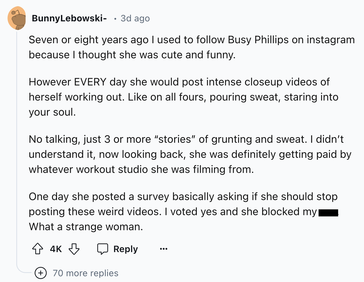 document - BunnyLebowski . 3d ago Seven or eight years ago I used to Busy Phillips on instagram because I thought she was cute and funny. However Every day she would post intense closeup videos of herself working out. on all fours, pouring sweat, staring 